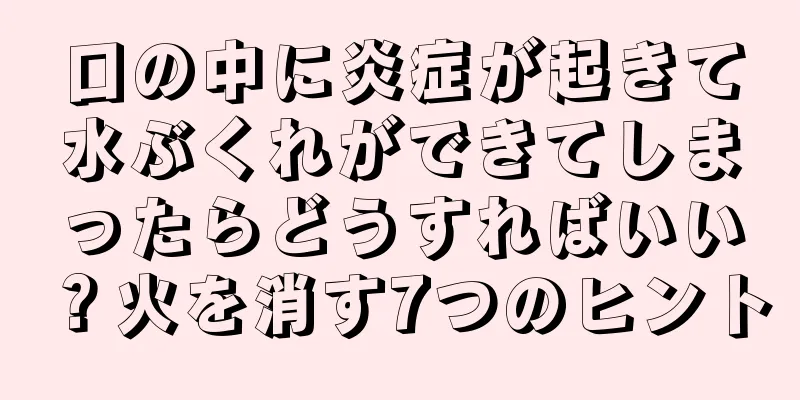 口の中に炎症が起きて水ぶくれができてしまったらどうすればいい？火を消す7つのヒント