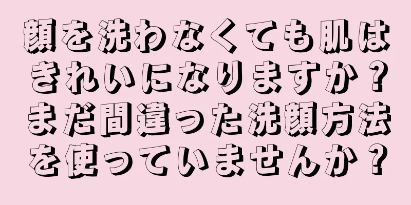 顔を洗わなくても肌はきれいになりますか？まだ間違った洗顔方法を使っていませんか？