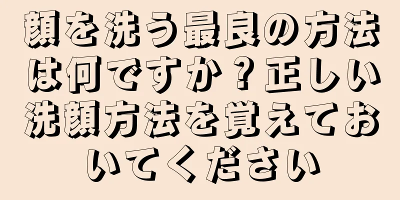 顔を洗う最良の方法は何ですか？正しい洗顔方法を覚えておいてください