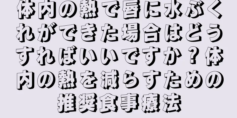 体内の熱で唇に水ぶくれができた場合はどうすればいいですか？体内の熱を減らすための推奨食事療法