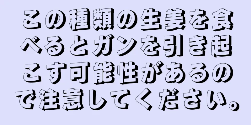 この種類の生姜を食べるとガンを引き起こす可能性があるので注意してください。