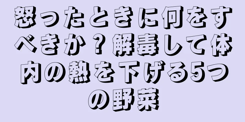 怒ったときに何をすべきか？解毒して体内の熱を下げる5つの野菜