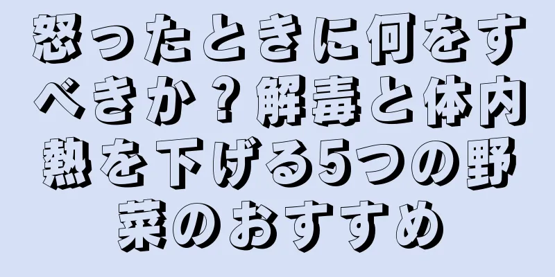 怒ったときに何をすべきか？解毒と体内熱を下げる5つの野菜のおすすめ