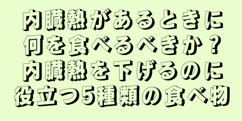 内臓熱があるときに何を食べるべきか？内臓熱を下げるのに役立つ5種類の食べ物