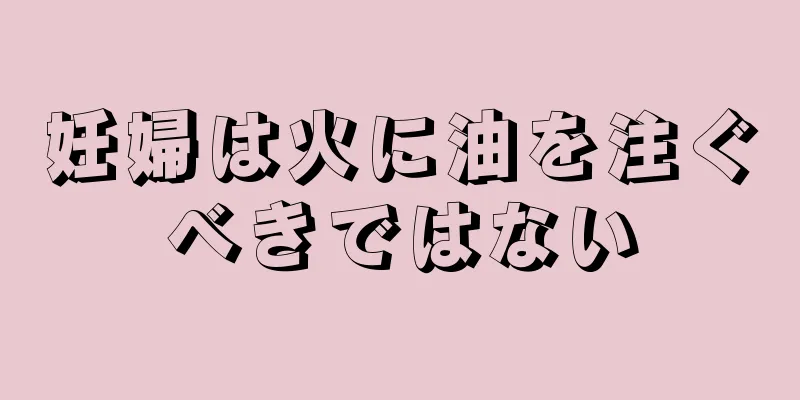 妊婦は火に油を注ぐべきではない