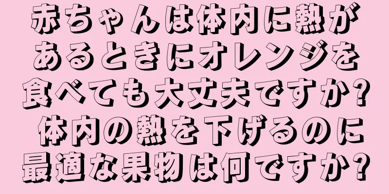 赤ちゃんは体内に熱があるときにオレンジを食べても大丈夫ですか? 体内の熱を下げるのに最適な果物は何ですか?