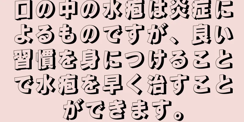 口の中の水疱は炎症によるものですが、良い習慣を身につけることで水疱を早く治すことができます。