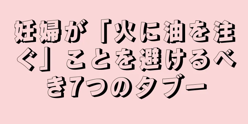 妊婦が「火に油を注ぐ」ことを避けるべき7つのタブー