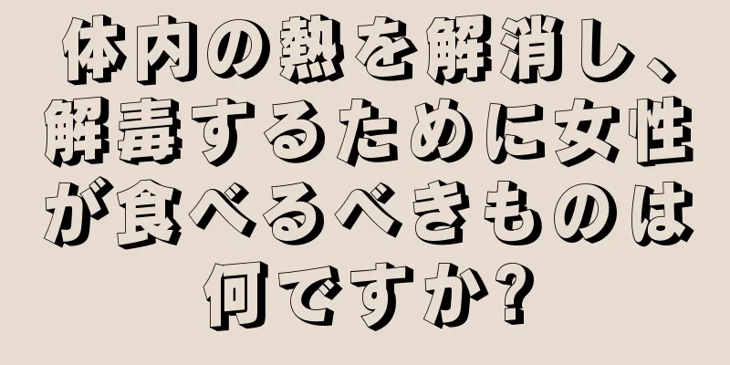 体内の熱を解消し、解毒するために女性が食べるべきものは何ですか?