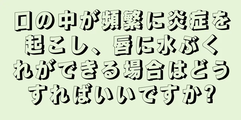 口の中が頻繁に炎症を起こし、唇に水ぶくれができる場合はどうすればいいですか?