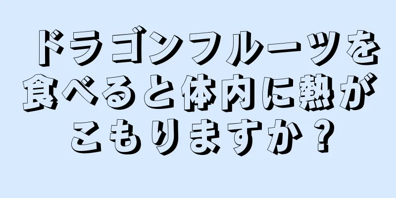 ドラゴンフルーツを食べると体内に熱がこもりますか？