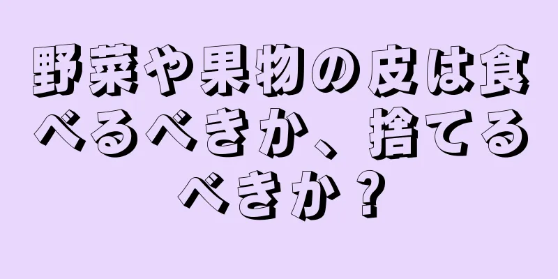 野菜や果物の皮は食べるべきか、捨てるべきか？