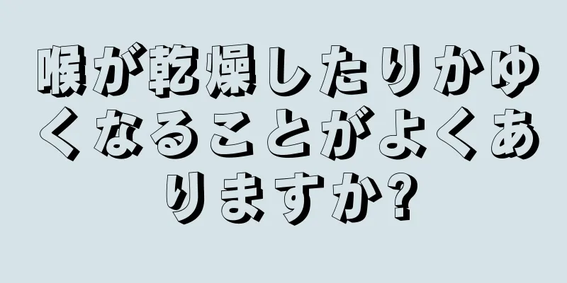 喉が乾燥したりかゆくなることがよくありますか?