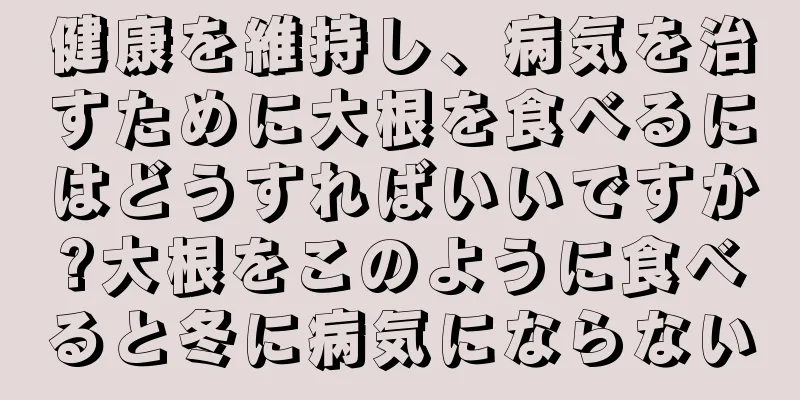 健康を維持し、病気を治すために大根を食べるにはどうすればいいですか?大根をこのように食べると冬に病気にならない