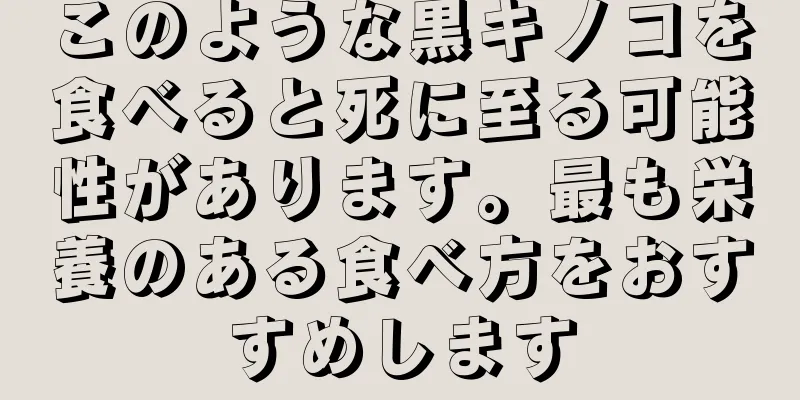 このような黒キノコを食べると死に至る可能性があります。最も栄養のある食べ方をおすすめします