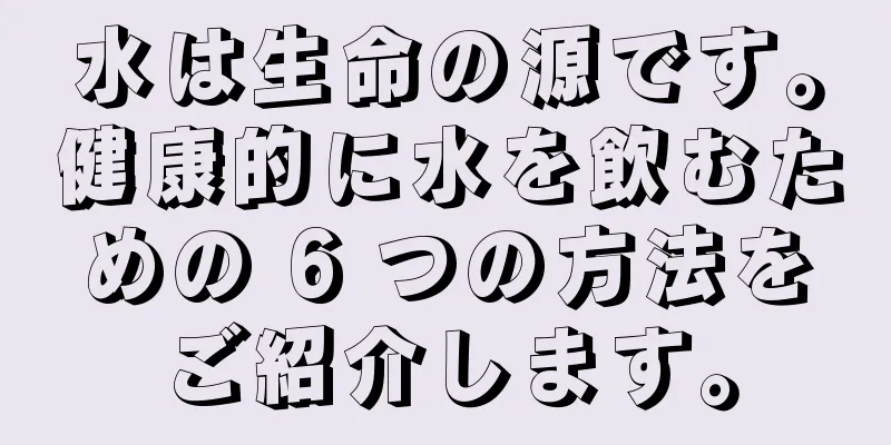 水は生命の源です。健康的に水を飲むための 6 つの方法をご紹介します。