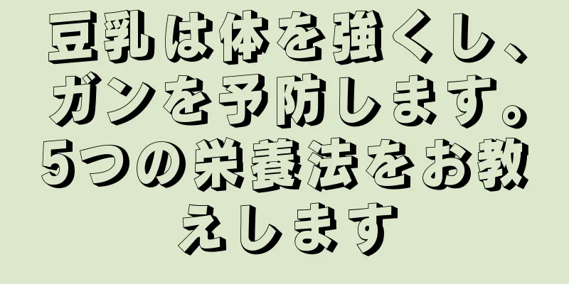 豆乳は体を強くし、ガンを予防します。5つの栄養法をお教えします