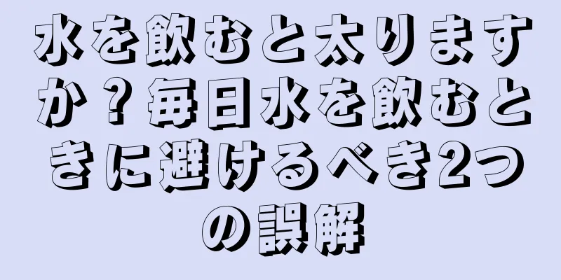 水を飲むと太りますか？毎日水を飲むときに避けるべき2つの誤解