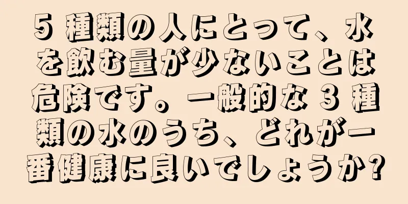 5 種類の人にとって、水を飲む量が少ないことは危険です。一般的な 3 種類の水のうち、どれが一番健康に良いでしょうか?