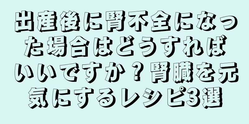 出産後に腎不全になった場合はどうすればいいですか？腎臓を元気にするレシピ3選