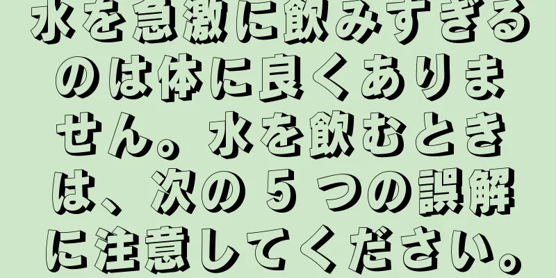 水を急激に飲みすぎるのは体に良くありません。水を飲むときは、次の 5 つの誤解に注意してください。