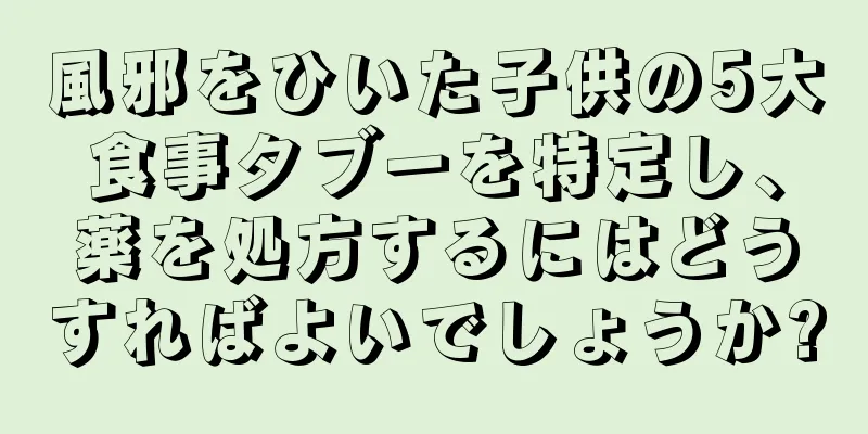 風邪をひいた子供の5大食事タブーを特定し、薬を処方するにはどうすればよいでしょうか?