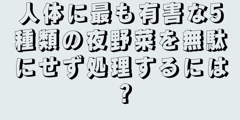 人体に最も有害な5種類の夜野菜を無駄にせず処理するには？