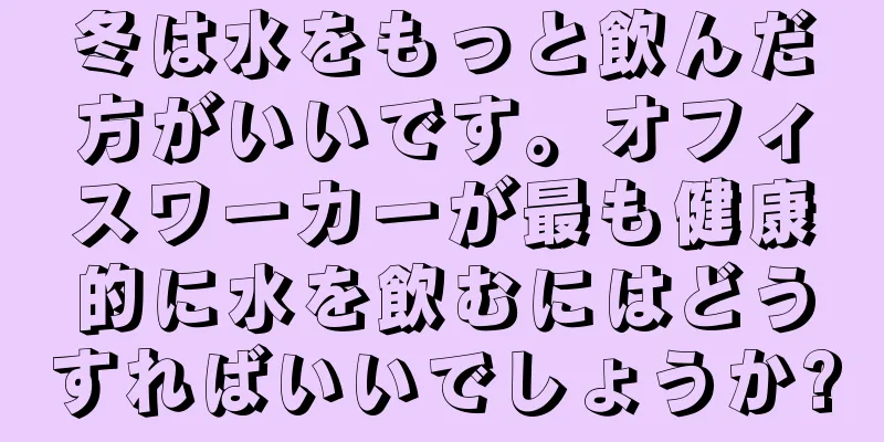 冬は水をもっと飲んだ方がいいです。オフィスワーカーが最も健康的に水を飲むにはどうすればいいでしょうか?
