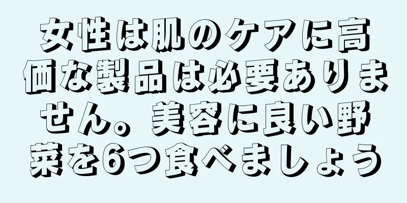 女性は肌のケアに高価な製品は必要ありません。美容に良い野菜を6つ食べましょう