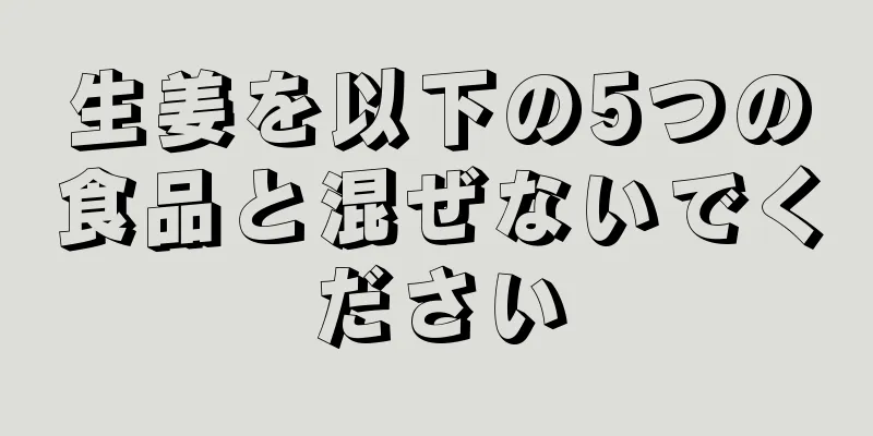 生姜を以下の5つの食品と混ぜないでください