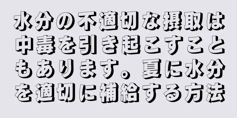 水分の不適切な摂取は中毒を引き起こすこともあります。夏に水分を適切に補給する方法