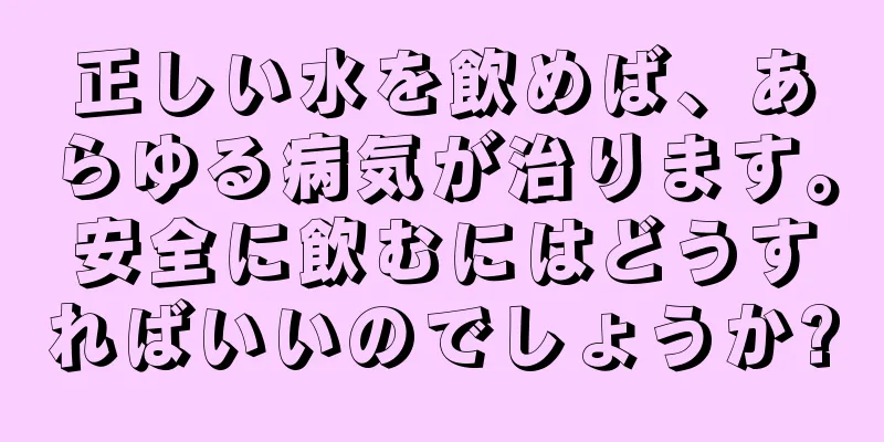 正しい水を飲めば、あらゆる病気が治ります。安全に飲むにはどうすればいいのでしょうか?