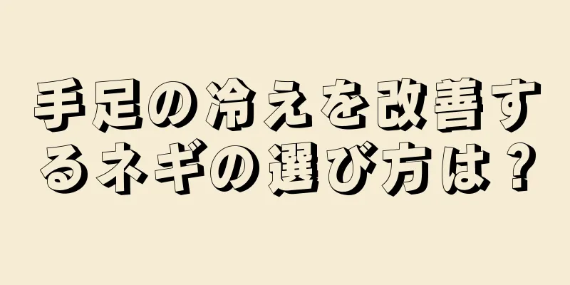 手足の冷えを改善するネギの選び方は？