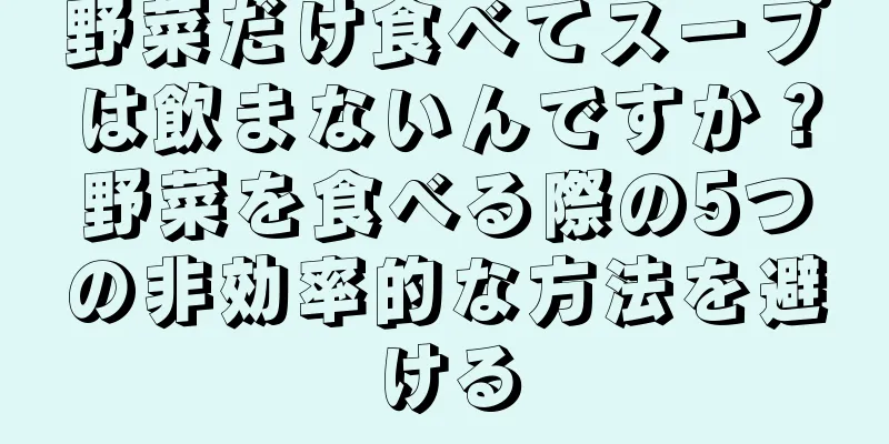 野菜だけ食べてスープは飲まないんですか？野菜を食べる際の5つの非効率的な方法を避ける