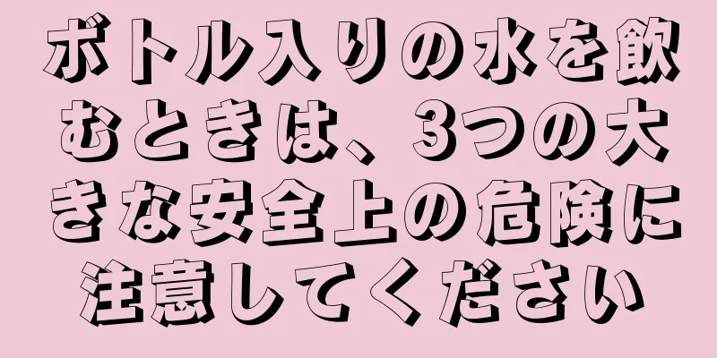 ボトル入りの水を飲むときは、3つの大きな安全上の危険に注意してください