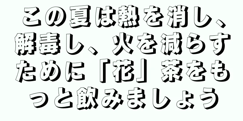 この夏は熱を消し、解毒し、火を減らすために「花」茶をもっと飲みましょう