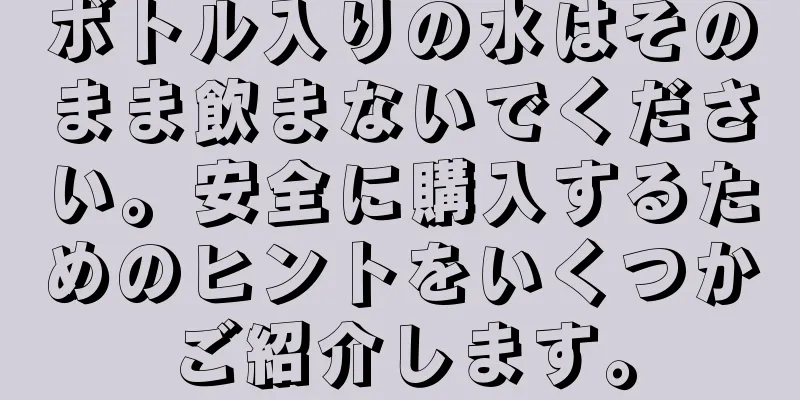 ボトル入りの水はそのまま飲まないでください。安全に購入するためのヒントをいくつかご紹介します。