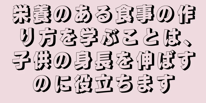 栄養のある食事の作り方を学ぶことは、子供の身長を伸ばすのに役立ちます