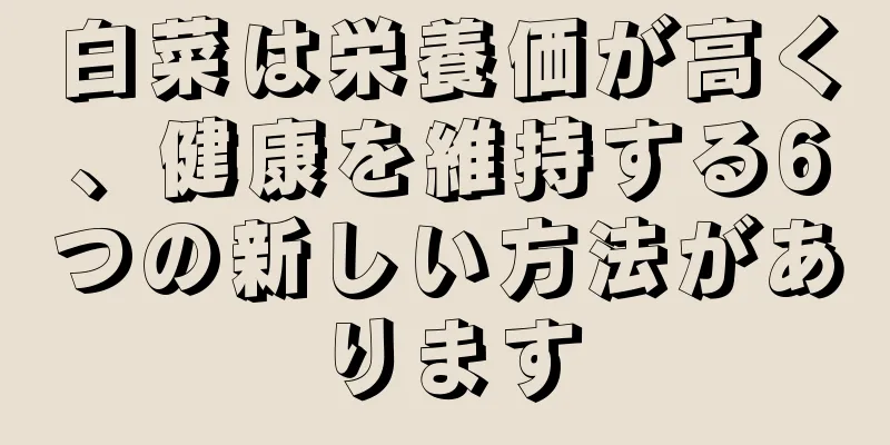 白菜は栄養価が高く、健康を維持する6つの新しい方法があります
