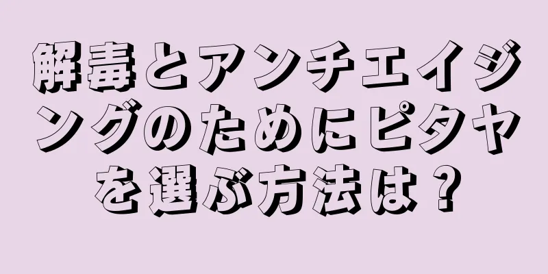 解毒とアンチエイジングのためにピタヤを選ぶ方法は？