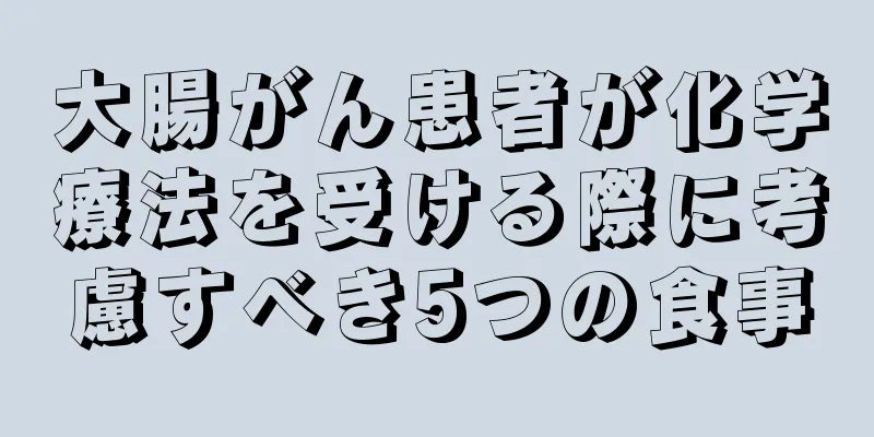 大腸がん患者が化学療法を受ける際に考慮すべき5つの食事