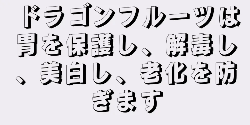 ドラゴンフルーツは胃を保護し、解毒し、美白し、老化を防ぎます