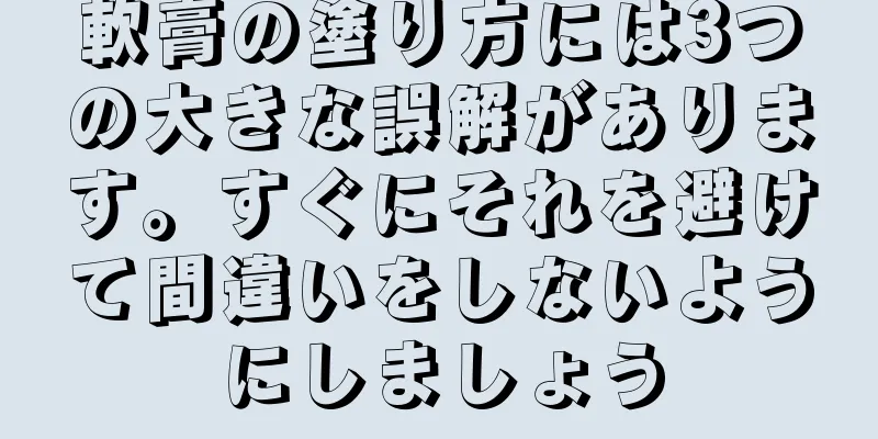 軟膏の塗り方には3つの大きな誤解があります。すぐにそれを避けて間違いをしないようにしましょう