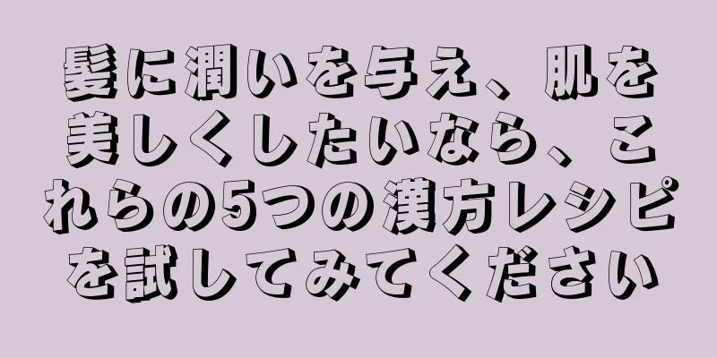 髪に潤いを与え、肌を美しくしたいなら、これらの5つの漢方レシピを試してみてください