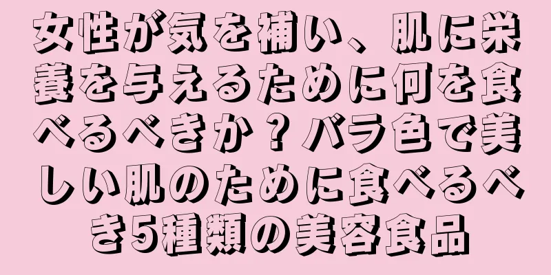 女性が気を補い、肌に栄養を与えるために何を食べるべきか？バラ色で美しい肌のために食べるべき5種類の美容食品