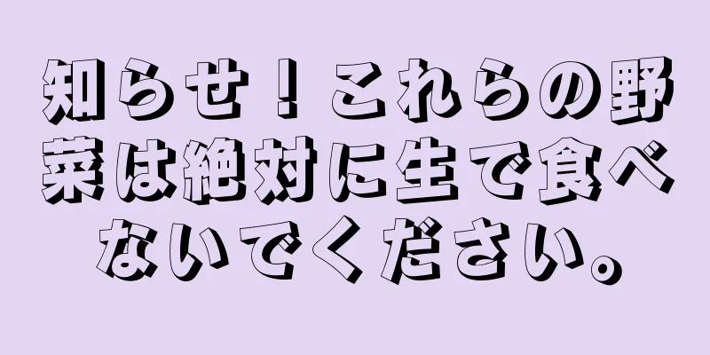知らせ！これらの野菜は絶対に生で食べないでください。