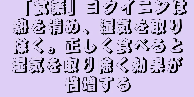 「食薬」ヨクイニンは熱を清め、湿気を取り除く。正しく食べると湿気を取り除く効果が倍増する