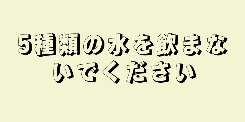 5種類の水を飲まないでください