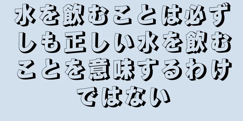 水を飲むことは必ずしも正しい水を飲むことを意味するわけではない