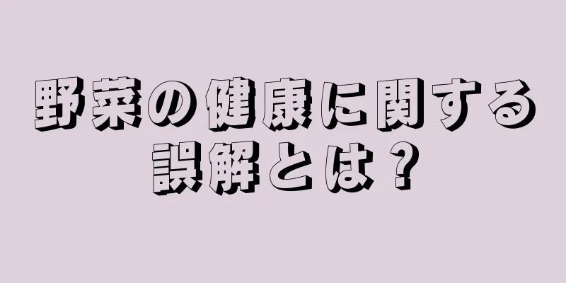 野菜の健康に関する誤解とは？